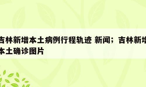 吉林新增本土病例行程轨迹 新闻；吉林新增本土确诊图片