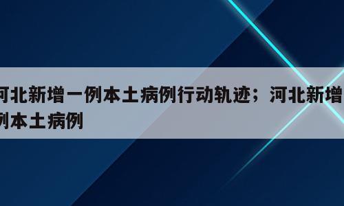 河北新增一例本土病例行动轨迹；河北新增1例本土病例
