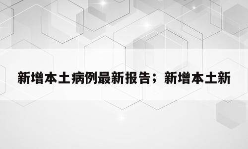 新增本土病例最新报告；新增本土新