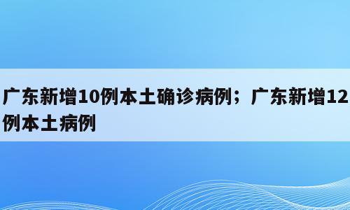 广东新增10例本土确诊病例；广东新增12例本土病例