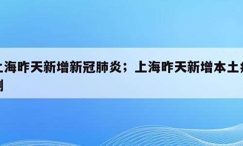 上海昨天新增新冠肺炎；上海昨天新增本土病例