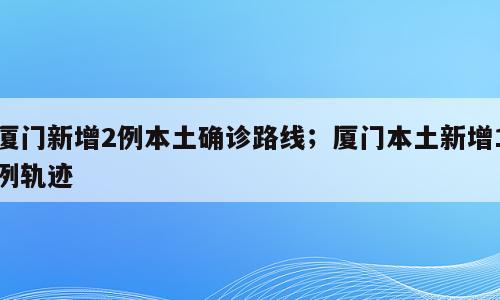 厦门新增2例本土确诊路线；厦门本土新增1例轨迹