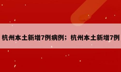 杭州本土新增7例病例；杭州本土新增7例