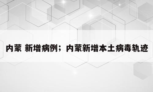 内蒙 新增病例；内蒙新增本土病毒轨迹