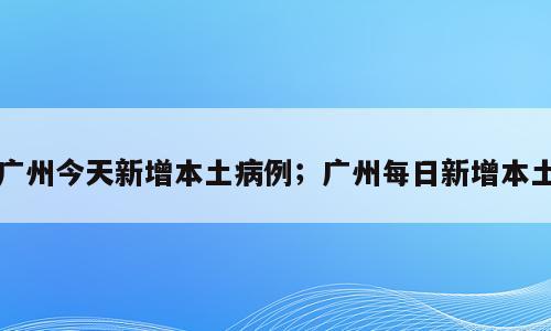 广州今天新增本土病例；广州每日新增本土