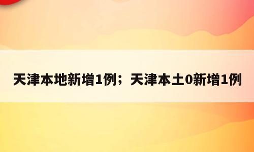 天津本地新增1例；天津本土0新增1例