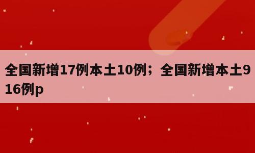 全国新增17例本土10例；全国新增本土916例p