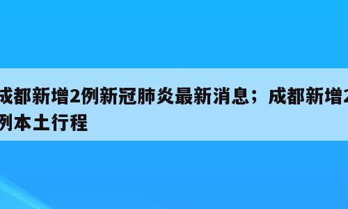 成都新增2例新冠肺炎最新消息；成都新增2例本土行程