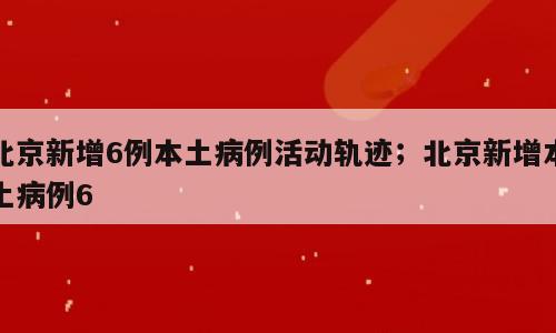 北京新增6例本土病例活动轨迹；北京新增本土病例6