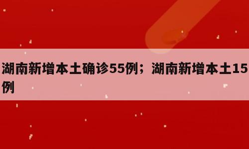 湖南新增本土确诊55例；湖南新增本土15例