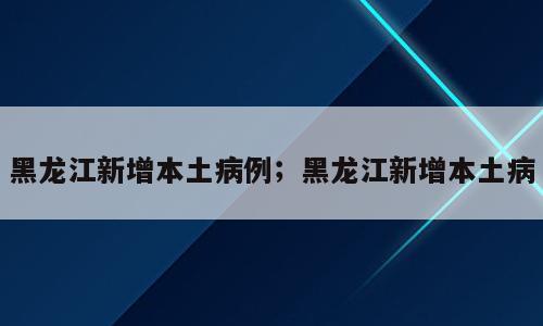 黑龙江新增本土病例；黑龙江新增本土病