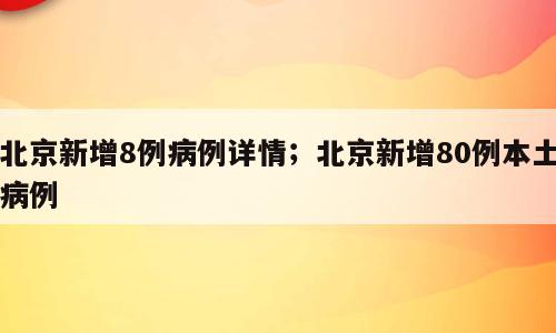 北京新增8例病例详情；北京新增80例本土病例