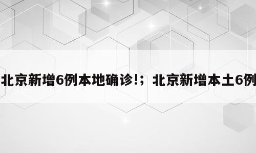 北京新增6例本地确诊!；北京新增本土6例
