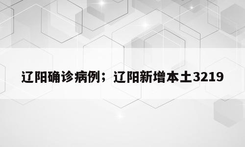 辽阳确诊病例；辽阳新增本土3219