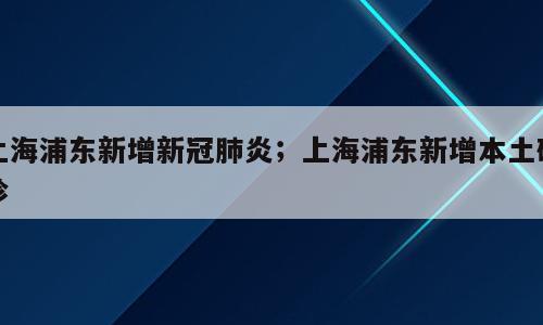 上海浦东新增新冠肺炎；上海浦东新增本土确诊