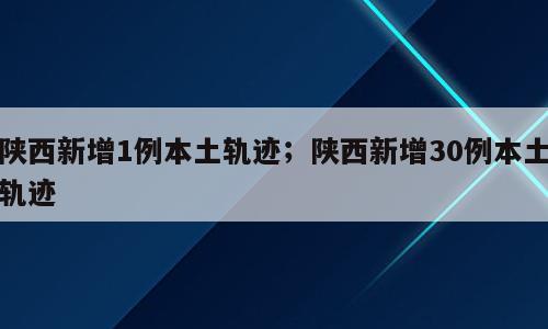 陕西新增1例本土轨迹；陕西新增30例本土轨迹