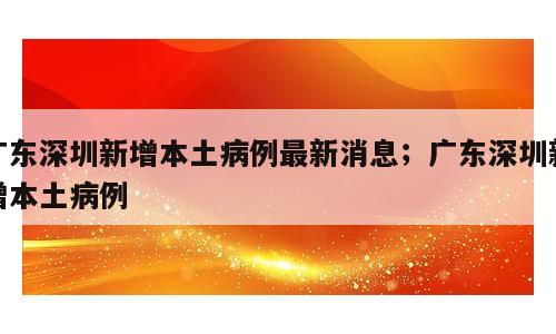 广东深圳新增本土病例最新消息；广东深圳新增本土病例