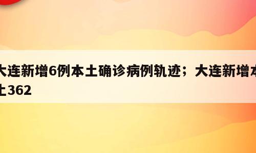 大连新增6例本土确诊病例轨迹；大连新增本土362