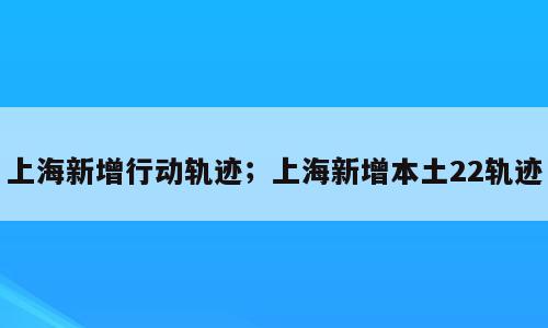 上海新增行动轨迹；上海新增本土22轨迹