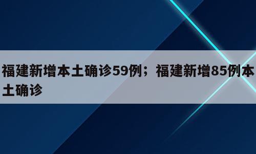 福建新增本土确诊59例；福建新增85例本土确诊