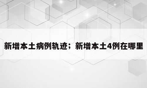 新增本土病例轨迹；新增本土4例在哪里