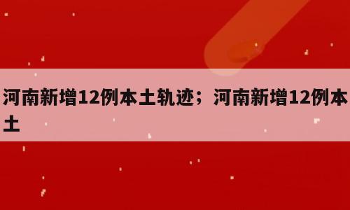 河南新增12例本土轨迹；河南新增12例本土