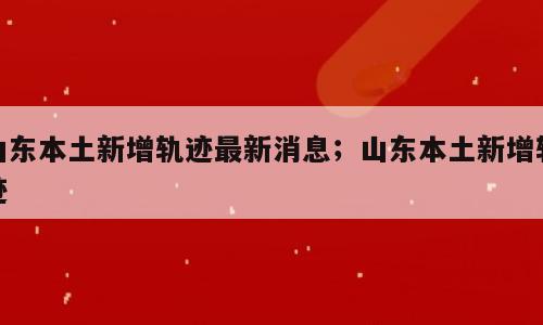 山东本土新增轨迹最新消息；山东本土新增轨迹