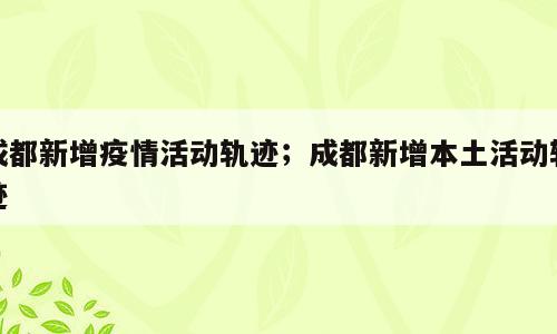 成都新增疫情活动轨迹；成都新增本土活动轨迹