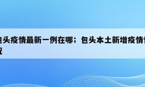 包头疫情最新一例在哪；包头本土新增疫情情况
