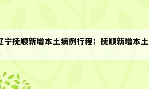 辽宁抚顺新增本土病例行程；抚顺新增本土21