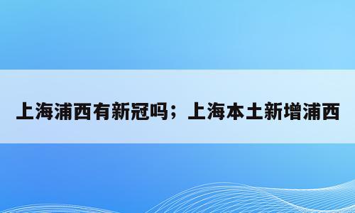上海浦西有新冠吗；上海本土新增浦西