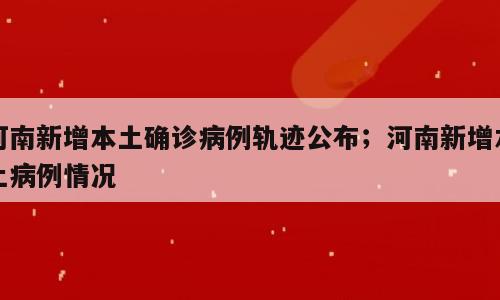 河南新增本土确诊病例轨迹公布；河南新增本土病例情况