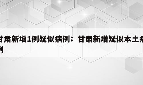 甘肃新增1例疑似病例；甘肃新增疑似本土病例