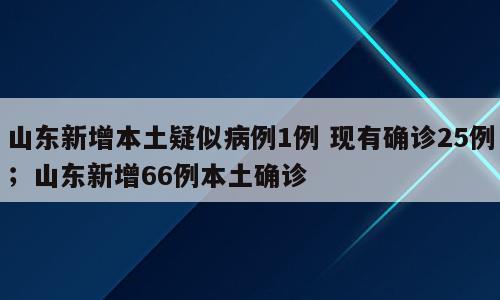 山东新增本土疑似病例1例 现有确诊25例；山东新增66例本土确诊