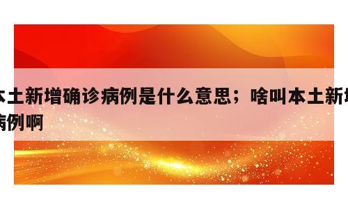本土新增确诊病例是什么意思；啥叫本土新增病例啊