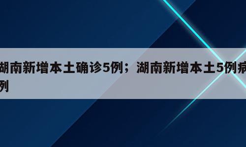湖南新增本土确诊5例；湖南新增本土5例病例