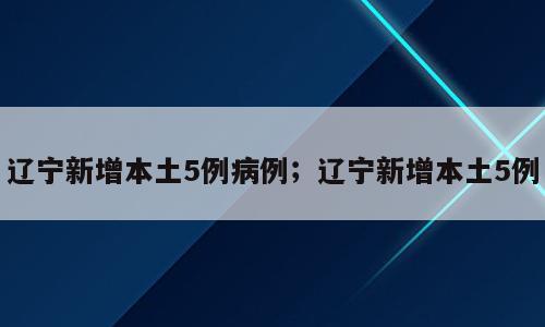 辽宁新增本土5例病例；辽宁新增本土5例