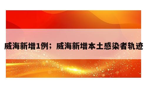威海新增1例；威海新增本土感染者轨迹