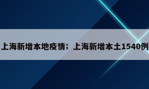 上海新增本地疫情；上海新增本土1540例