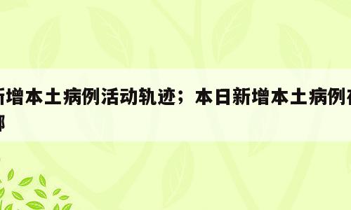 新增本土病例活动轨迹；本日新增本土病例在哪