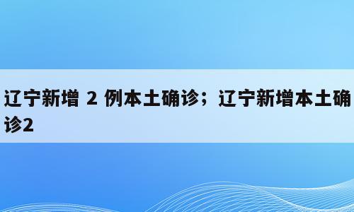 辽宁新增 2 例本土确诊；辽宁新增本土确诊2
