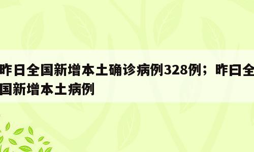 昨日全国新增本土确诊病例328例；昨曰全国新增本土病例