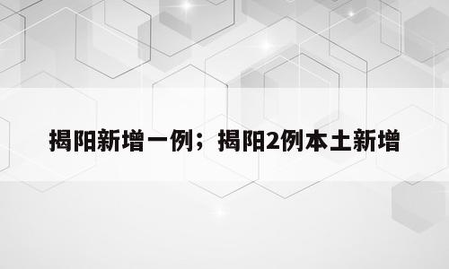 揭阳新增一例；揭阳2例本土新增