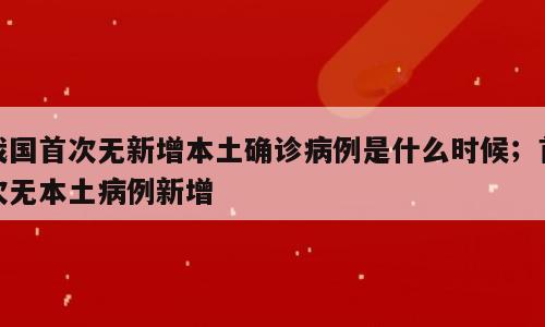 我国首次无新增本土确诊病例是什么时候；首次无本土病例新增