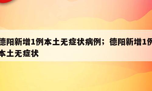 德阳新增1例本土无症状病例；德阳新增1例本土无症状