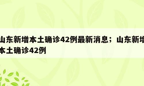 山东新增本土确诊42例最新消息；山东新增本土确诊42例