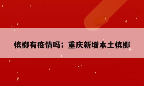 槟榔有疫情吗；重庆新增本土槟榔