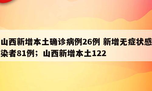 山西新增本土确诊病例26例 新增无症状感染者81例；山西新增本土122