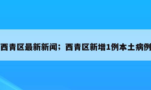 西青区最新新闻；西青区新增1例本土病例