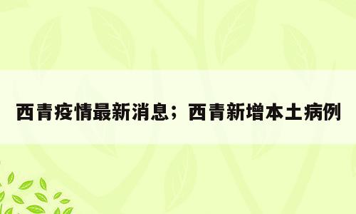 西青疫情最新消息；西青新增本土病例